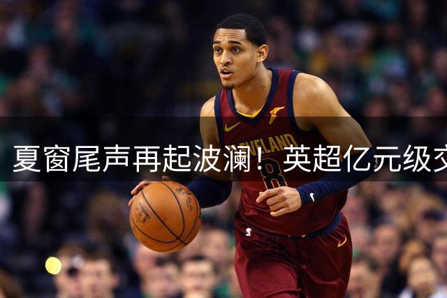 夏窗尾声再起波澜！英超亿元级交易频现 多名球星或将改换门庭