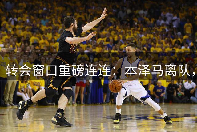 转会窗口重磅连连：本泽马离队，利物浦创纪录引援，曼城淘得新星
